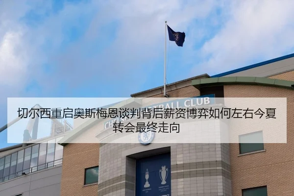 切尔西重启奥斯梅恩谈判背后薪资博弈如何左右今夏转会最终走向