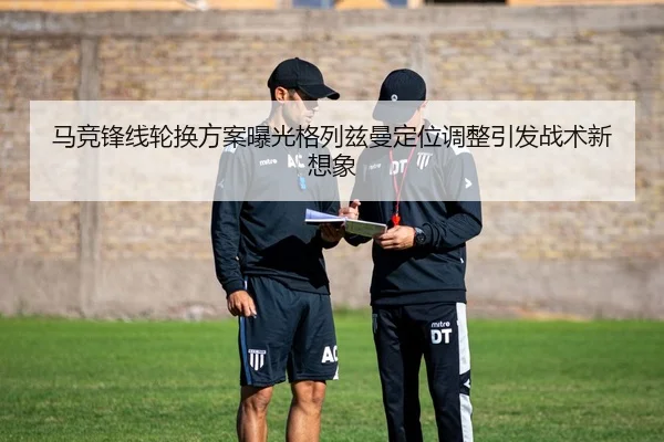 马竞锋线轮换方案曝光格列兹曼定位调整引发战术新想象